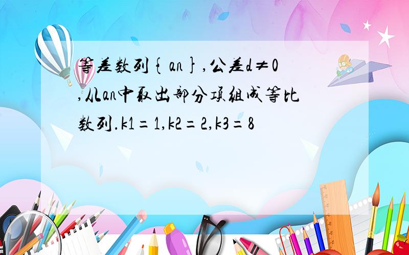 等差数列{an},公差d≠0,从an中取出部分项组成等比数列.k1=1,k2=2,k3=8