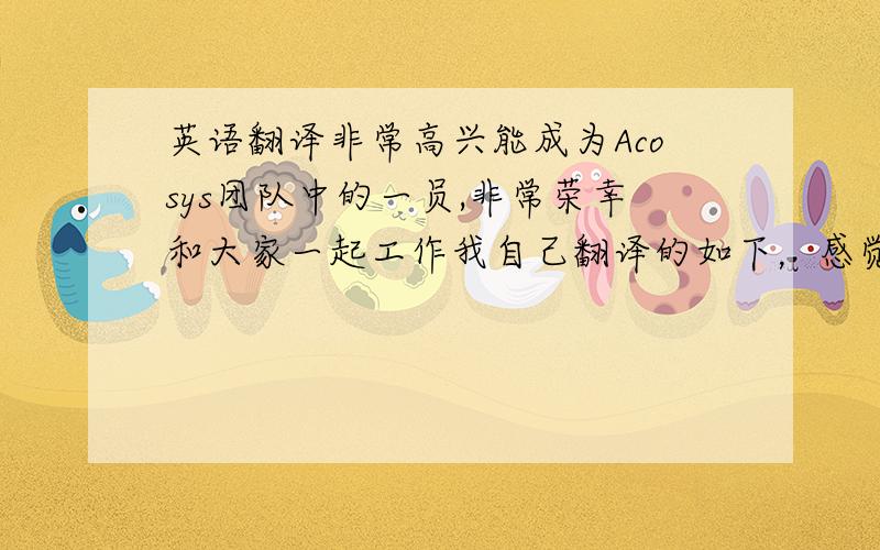 英语翻译非常高兴能成为Acosys团队中的一员,非常荣幸和大家一起工作我自己翻译的如下，感觉很不地道，要是有错的话也给我