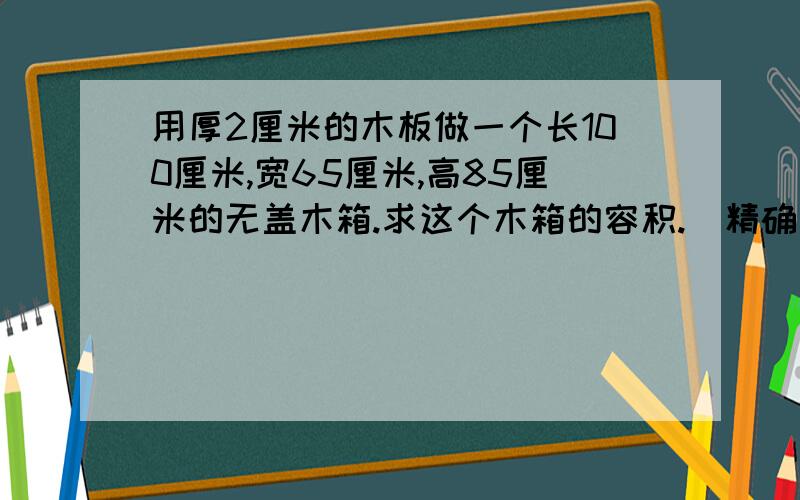 用厚2厘米的木板做一个长100厘米,宽65厘米,高85厘米的无盖木箱.求这个木箱的容积.（精确到立方分米）