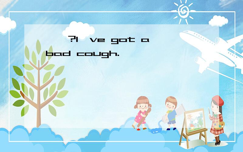 ——?I've got a bad cough.