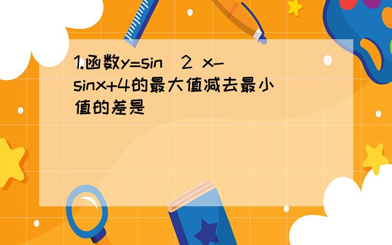 1.函数y=sin^2 x-sinx+4的最大值减去最小值的差是（ ）