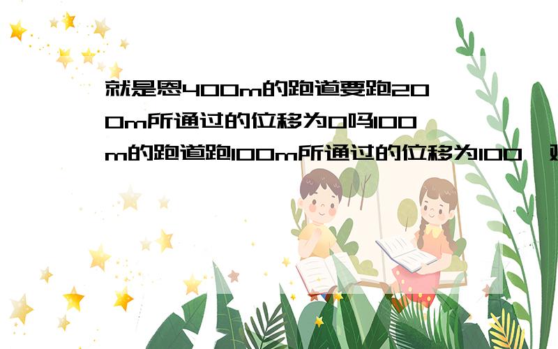 就是恩400m的跑道要跑200m所通过的位移为0吗100m的跑道跑100m所通过的位移为100,对不位移后面的数字要加单