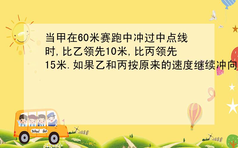 当甲在60米赛跑中冲过中点线时,比乙领先10米,比丙领先15米.如果乙和丙按原来的速度继续冲向终点,那么当乙到达中点时将