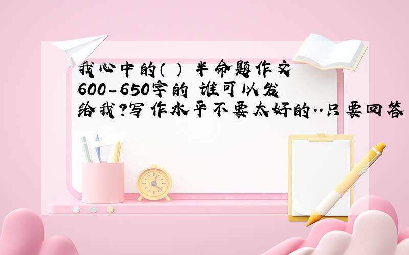 我心中的（ ） 半命题作文 600-650字的 谁可以发给我?写作水平不要太好的..只要回答