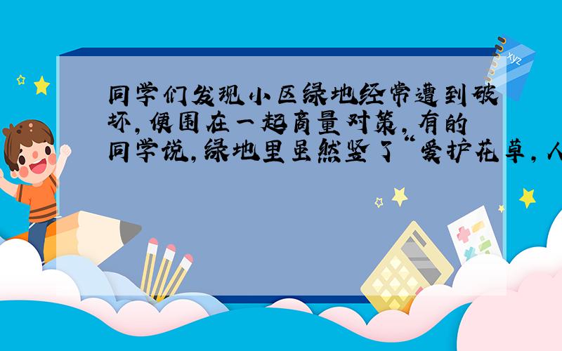 同学们发现小区绿地经常遭到破坏,便围在一起商量对策,有的同学说,绿地里虽然竖了“爱护花草,人人有责”的牌子,却不能引起人