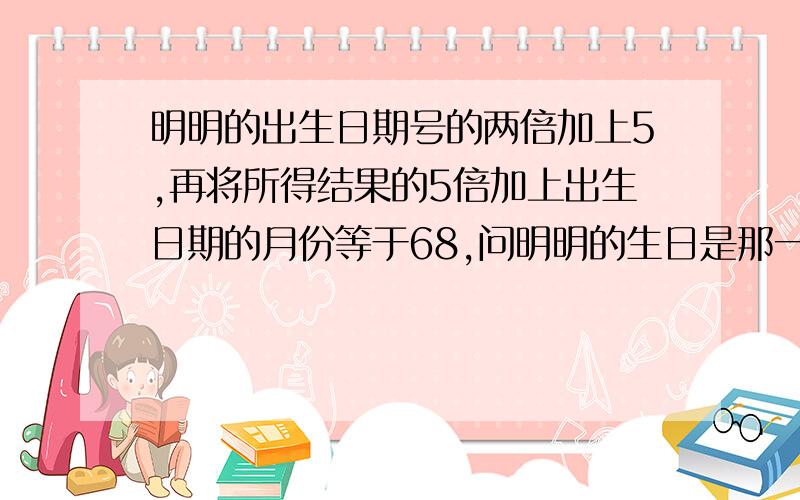 明明的出生日期号的两倍加上5,再将所得结果的5倍加上出生日期的月份等于68,问明明的生日是那一天?