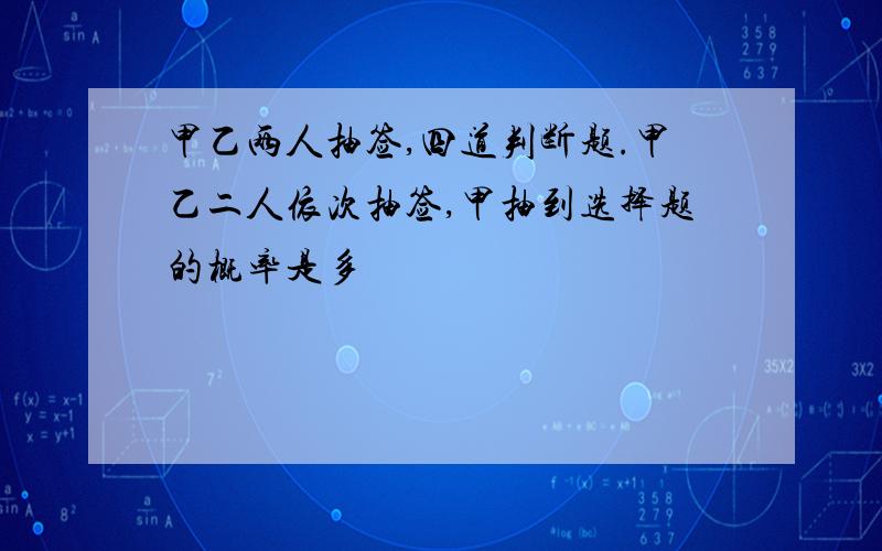 甲乙两人抽签,四道判断题.甲乙二人依次抽签,甲抽到选择题的概率是多