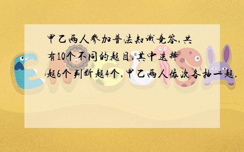 甲乙两人参加普法知识竞答,共有10个不同的题目,其中选择题6个判断题4个,甲乙两人依次各抽一题.