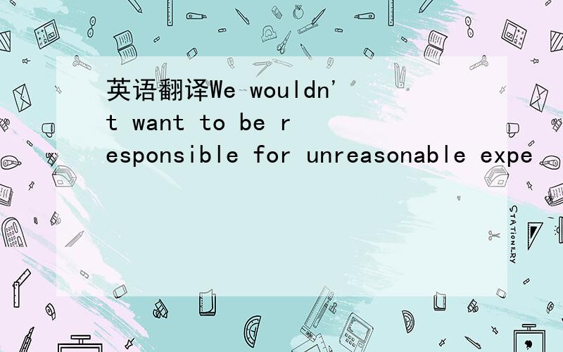 英语翻译We wouldn't want to be responsible for unreasonable expe