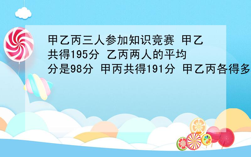 甲乙丙三人参加知识竞赛 甲乙共得195分 乙丙两人的平均分是98分 甲丙共得191分 甲乙丙各得多少分