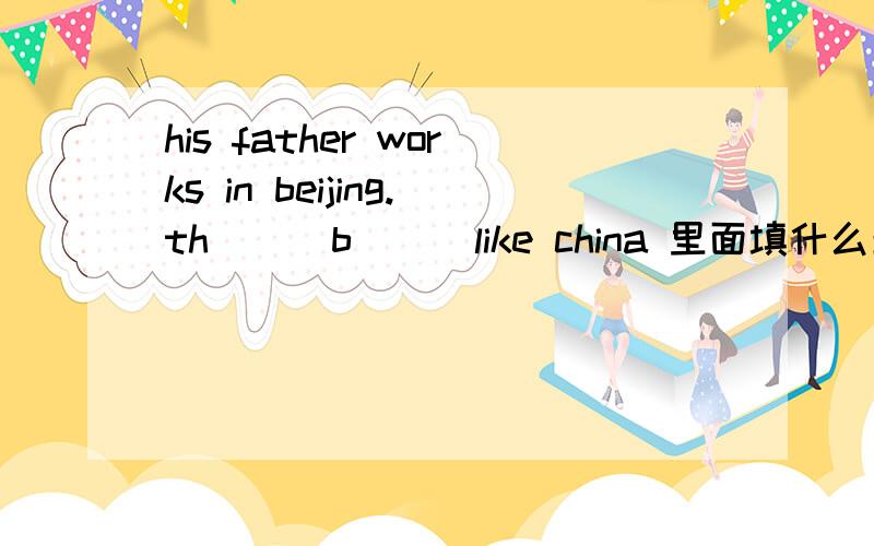 his father works in beijing.th（ ） b（ ） like china 里面填什么单词