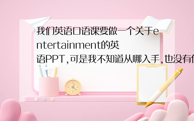 我们英语口语课要做一个关于entertainment的英语PPT,可是我不知道从哪入手,也没有什么材料,帮忙给我一些这方