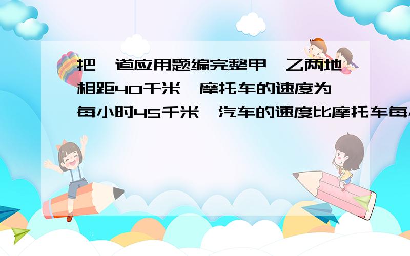 把一道应用题编完整甲,乙两地相距40千米,摩托车的速度为每小时45千米,汽车的速度比摩托车每小时慢10千米.（ ）.求（