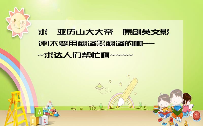 求《亚历山大大帝》原创英文影评!不要用翻译器翻译的啊~~~求达人们帮忙啊~~~~