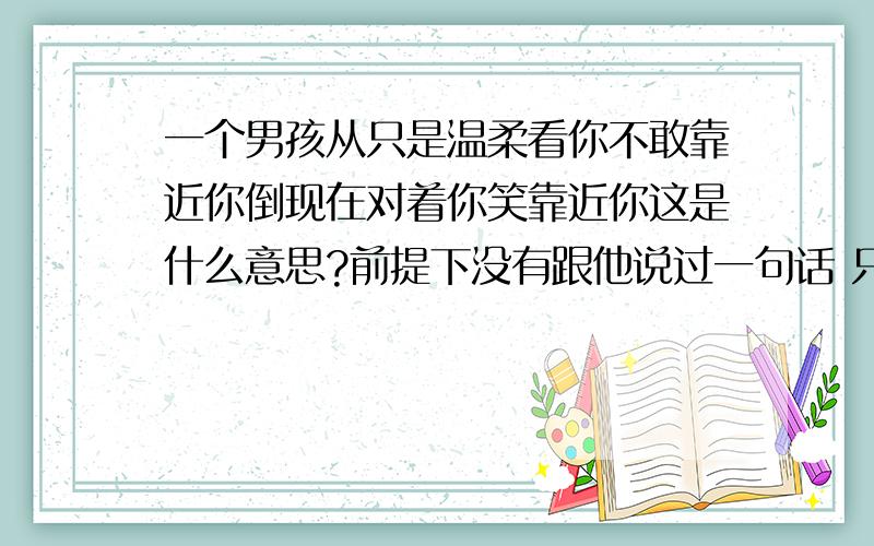 一个男孩从只是温柔看你不敢靠近你倒现在对着你笑靠近你这是什么意思?前提下没有跟他说过一句话 只是