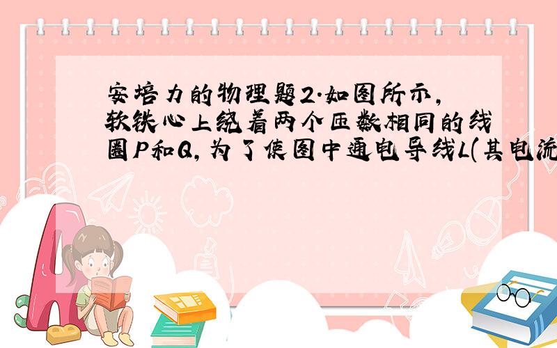 安培力的物理题2.如图所示,软铁心上绕着两个匝数相同的线圈P和Q,为了使图中通电导线L(其电流方向已在图中标明)受到向上