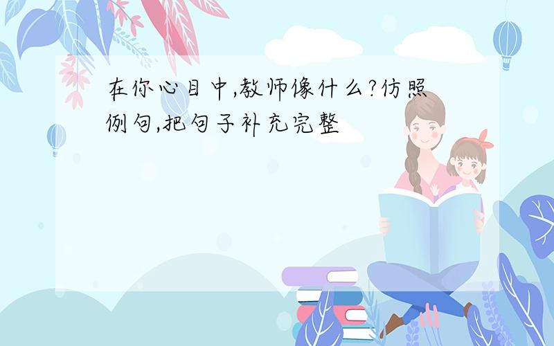 在你心目中,教师像什么?仿照例句,把句子补充完整