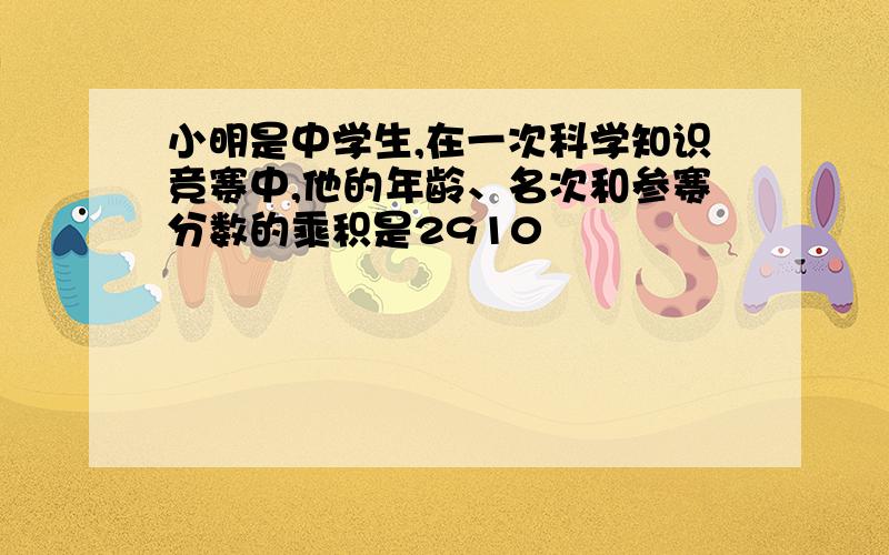 小明是中学生,在一次科学知识竞赛中,他的年龄、名次和参赛分数的乘积是2910