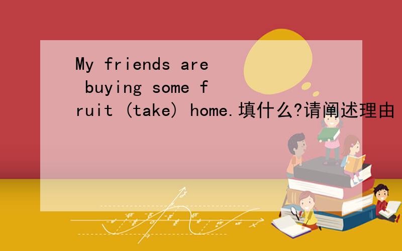 My friends are buying some fruit (take) home.填什么?请阐述理由