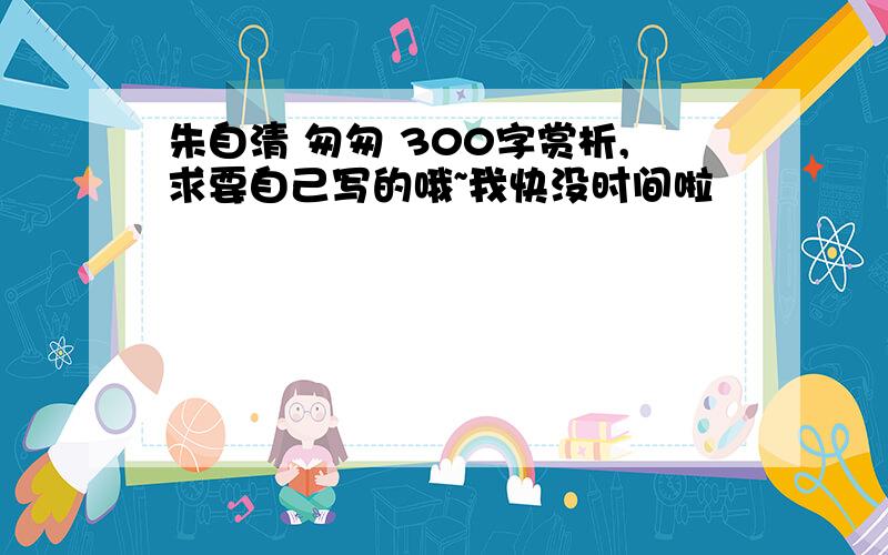 朱自清 匆匆 300字赏析,求要自己写的哦~我快没时间啦