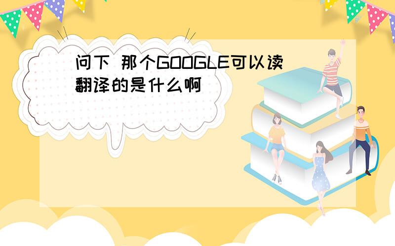 问下 那个GOOGLE可以读翻译的是什么啊