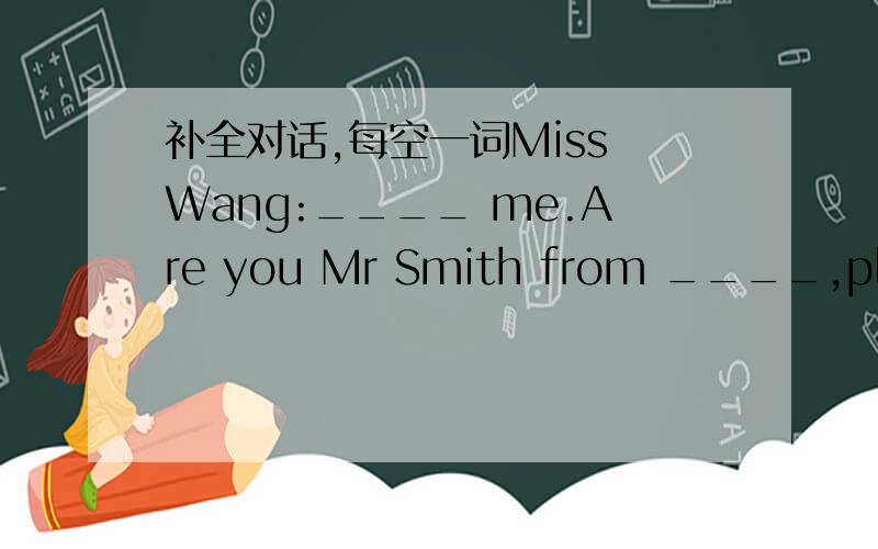 补全对话,每空一词Miss Wang:____ me.Are you Mr Smith from ____,please