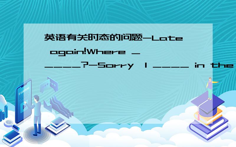 英语有关时态的问题-Late again!Where _____?-Sorry,I ____ in the heavy