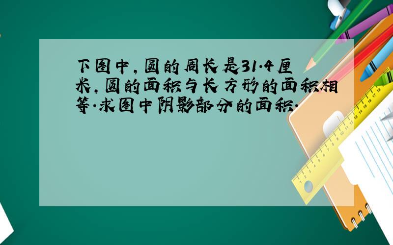 下图中,圆的周长是31.4厘米,圆的面积与长方形的面积相等.求图中阴影部分的面积.