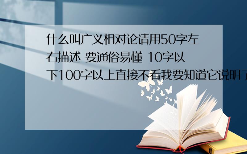 什么叫广义相对论请用50字左右描述 要通俗易懂 10字以下100字以上直接不看我要知道它说明了一个什么道理 .最主要内容