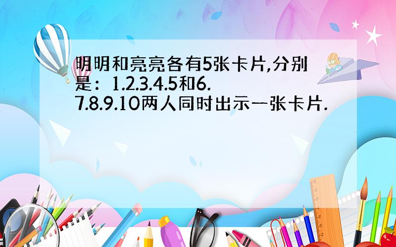 明明和亮亮各有5张卡片,分别是：1.2.3.4.5和6.7.8.9.10两人同时出示一张卡片.