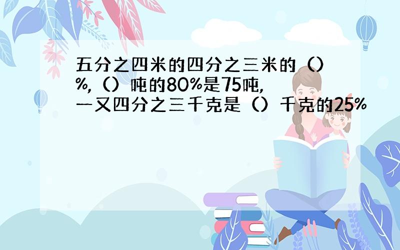 五分之四米的四分之三米的（）%,（）吨的80%是75吨,一又四分之三千克是（）千克的25%