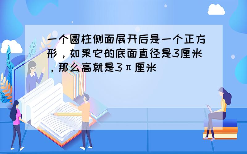 一个圆柱侧面展开后是一个正方形，如果它的底面直径是3厘米，那么高就是3π厘米．______．（判断对错）