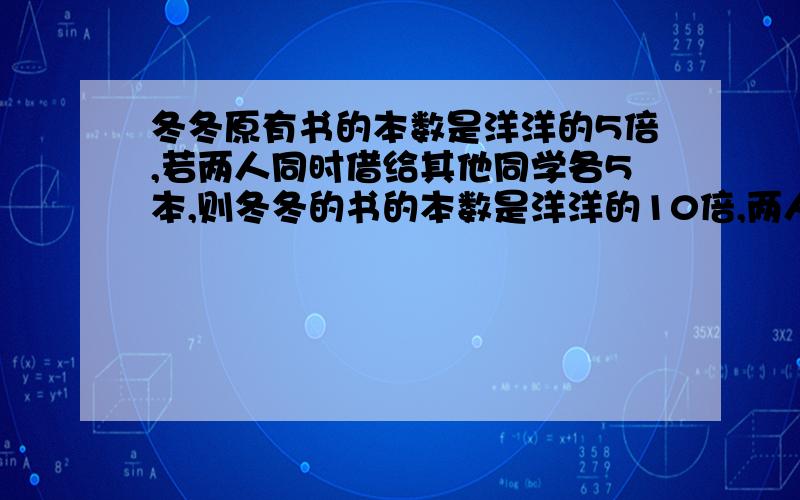 冬冬原有书的本数是洋洋的5倍,若两人同时借给其他同学各5本,则冬冬的书的本数是洋洋的10倍,两人原来各有书多少本?