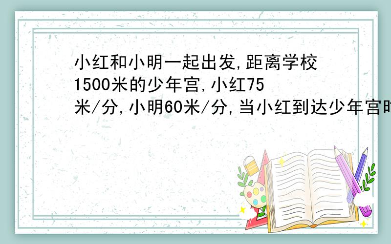 小红和小明一起出发,距离学校1500米的少年宫,小红75米/分,小明60米/分,当小红到达少年宫时,小明距少年