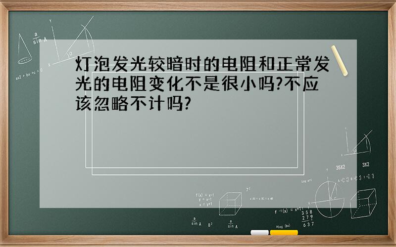 灯泡发光较暗时的电阻和正常发光的电阻变化不是很小吗?不应该忽略不计吗?