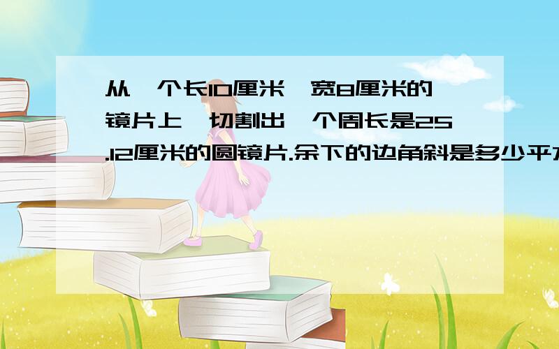 从一个长10厘米,宽8厘米的镜片上,切割出一个周长是25.12厘米的圆镜片.余下的边角斜是多少平方厘米?（求算式）