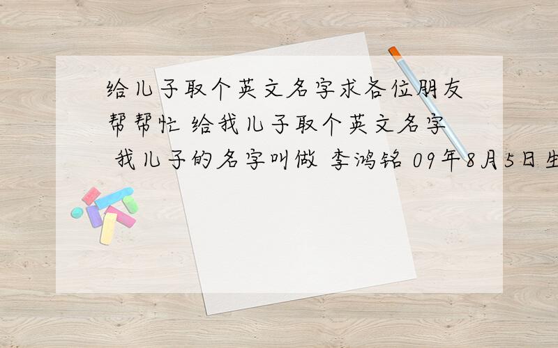 给儿子取个英文名字求各位朋友帮帮忙 给我儿子取个英文名字 我儿子的名字叫做 李鸿铭 09年8月5日生的 好的名字给30分