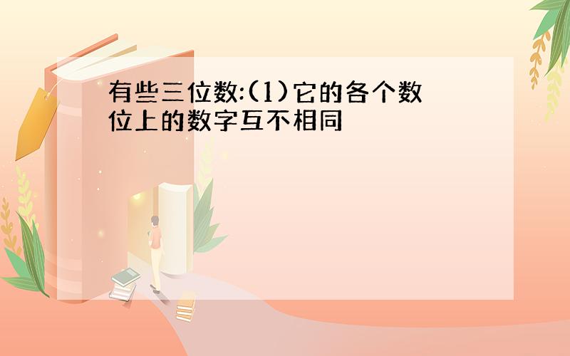 有些三位数:(1)它的各个数位上的数字互不相同