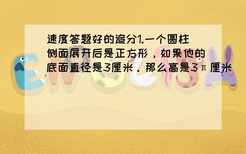 速度答题好的追分1.一个圆柱侧面展开后是正方形，如果他的底面直径是3厘米。那么高是3π厘米（ ）2.比的基本性质与比例的