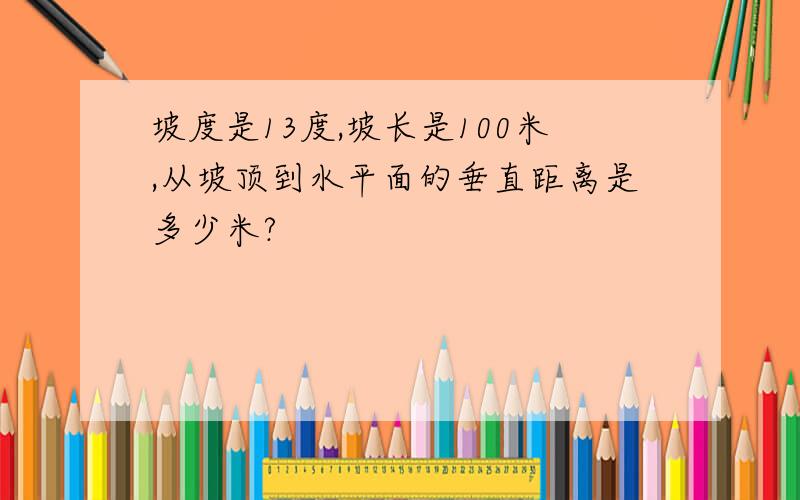 坡度是13度,坡长是100米,从坡顶到水平面的垂直距离是多少米?