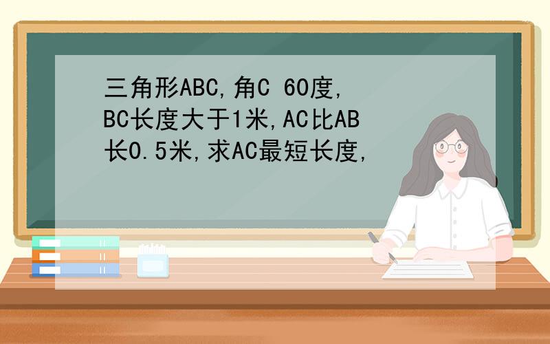 三角形ABC,角C 60度,BC长度大于1米,AC比AB长0.5米,求AC最短长度,