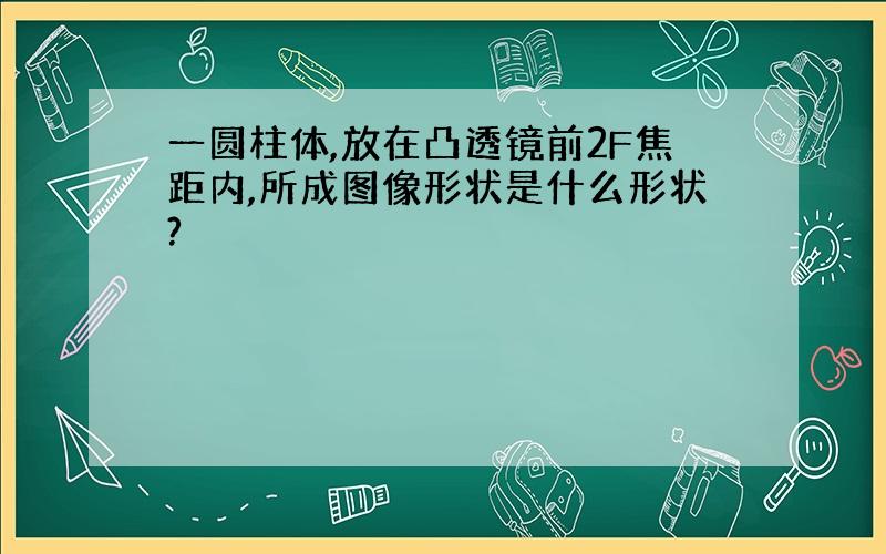 一圆柱体,放在凸透镜前2F焦距内,所成图像形状是什么形状?