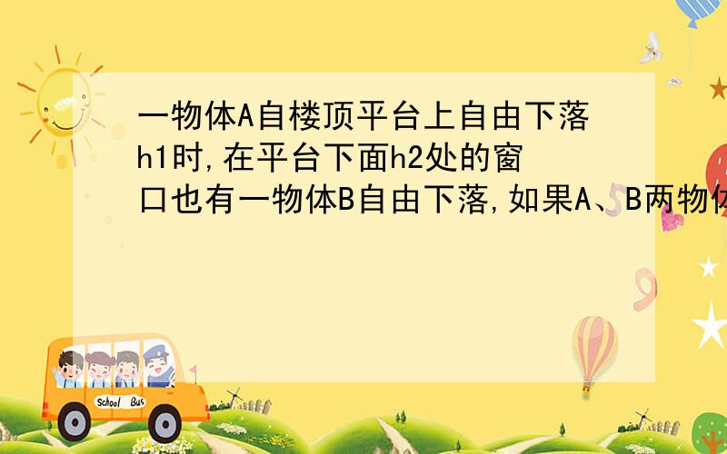 一物体A自楼顶平台上自由下落h1时,在平台下面h2处的窗口也有一物体B自由下落,如果A、B两物体同时到达地面,则楼高h为