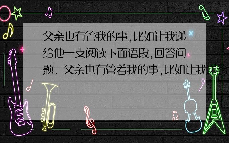 父亲也有管我的事,比如让我递给他一支阅读下面语段,回答问题. 父亲也有管着我的事,比如让我递给他一支