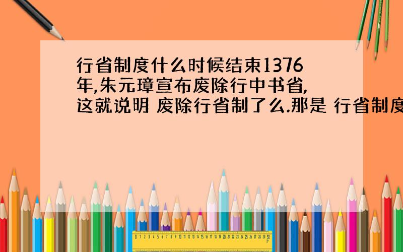 行省制度什么时候结束1376年,朱元璋宣布废除行中书省,这就说明 废除行省制了么.那是 行省制度在明朝结束了么,》