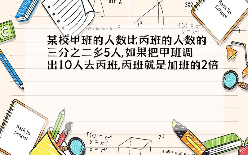 某校甲班的人数比丙班的人数的三分之二多5人,如果把甲班调出10人去丙班,丙班就是加班的2倍