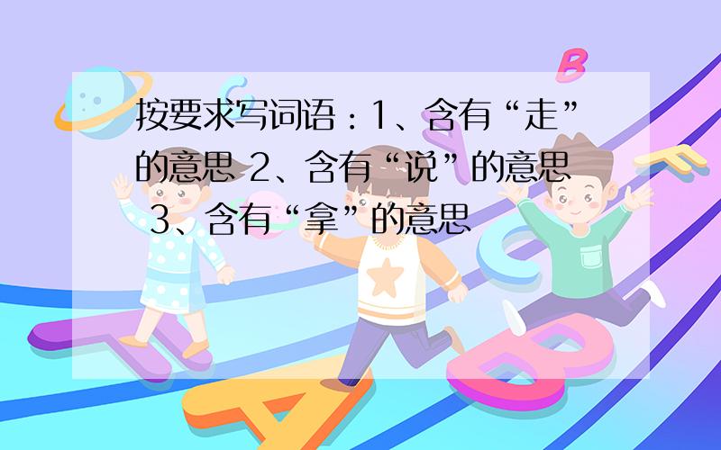 按要求写词语：1、含有“走”的意思 2、含有“说”的意思 3、含有“拿”的意思