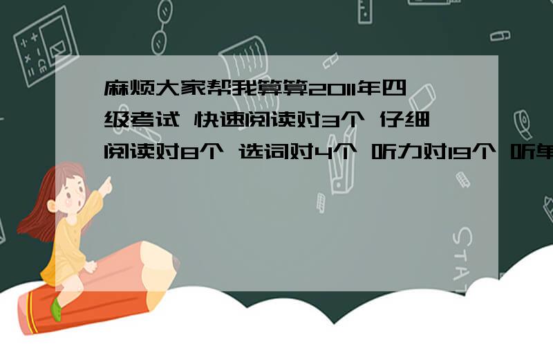 麻烦大家帮我算算2011年四级考试 快速阅读对3个 仔细阅读对8个 选词对4个 听力对19个 听单词对3个 听写句子对2