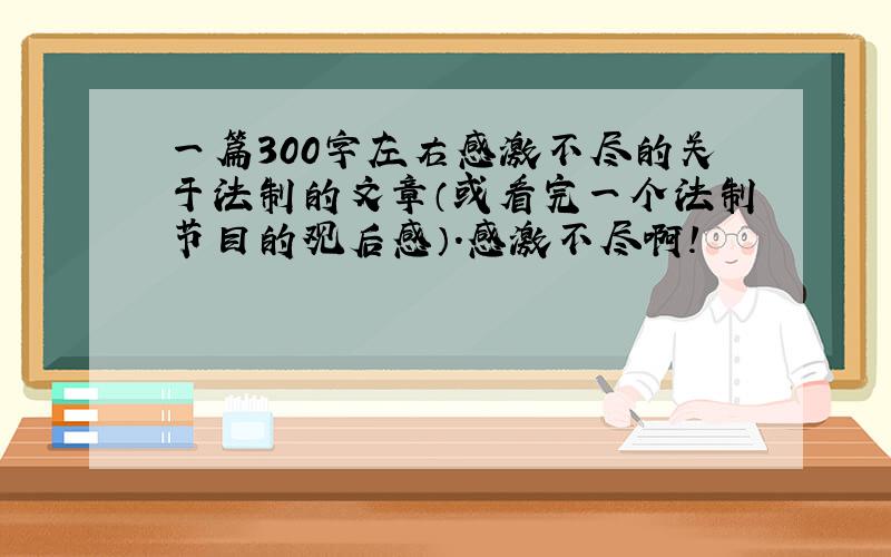 一篇300字左右感激不尽的关于法制的文章（或看完一个法制节目的观后感）.感激不尽啊!