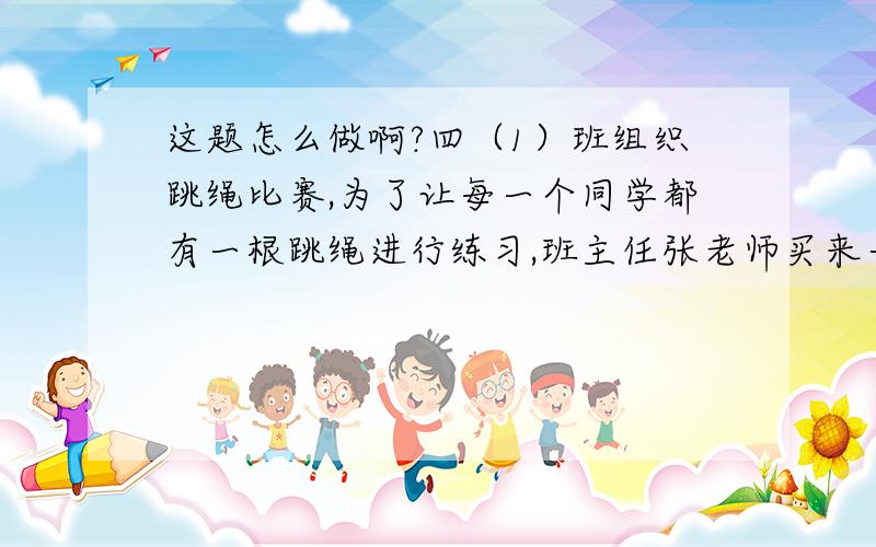 这题怎么做啊?四（1）班组织跳绳比赛,为了让每一个同学都有一根跳绳进行练习,班主任张老师买来一卷绳子自制跳绳.已知这卷绳